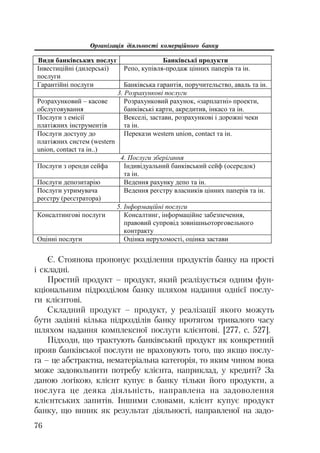 Організація діяльності комерційного банку
76
ȼɢɞɢ ɛɚɧɤɿɜɫɶɤɢɯ ɩɨɫɥɭɝ Ȼɚɧɤɿɜɫɶɤɿ ɩɪɨɞɭɤɬɢ
ȱɧɜɟɫɬɢɰɿɣɧɿ (ɞɢɥɟɪɫɶɤɿ)
ɩɨɫɥɭɝɢ
Ɋɟɩɨ, ɤɭɩɿɜɥɹ-ɩɪɨɞɚɠ ɰɿɧɧɢɯ ɩɚɩɟɪɿɜ ɬɚ ɿɧ.
Ƚɚɪɚɧɬɿɣɧɿ ɩɨɫɥɭɝɢ Ȼɚɧɤɿɜɫɶɤɚ ɝɚɪɚɧɬɿɹ, ɩɨɪɭɱɢɬɟɥɶɫɬɜɨ, ɚɜɚɥɶ ɬɚ ɿɧ.
3. Ɋɨɡɪɚɯɭɧɤɨɜɿ ɩɨɫɥɭɝɢ
Ɋɨɡɪɚɯɭɧɤɨɜɢɣ – ɤɚɫɨɜɟ
ɨɛɫɥɭɝɨɜɭɜɚɧɧɹ
Ɋɨɡɪɚɯɭɧɤɨɜɢɣ ɪɚɯɭɧɨɤ, «ɡɚɪɩɥɚɬɧɿ» ɩɪɨɟɤɬɢ,
ɛɚɧɤɿɜɫɶɤɿ ɤɚɪɬɢ, ɚɤɪɟɞɢɬɢɜ, ɿɧɤɚɫɨ ɬɚ ɿɧ.
ɉɨɫɥɭɝɢ ɡ ɟɦɿɫɿʀ
ɩɥɚɬɿɠɧɢɯ ɿɧɫɬɪɭɦɟɧɬɿɜ
ȼɟɤɫɟɥɿ, ɡɚɫɬɚɜɢ, ɪɨɡɪɚɯɭɧɤɨɜɿ ɿ ɞɨɪɨɠɧɿ ɱɟɤɢ
ɬɚ ɿɧ.
ɉɨɫɥɭɝɢ ɞɨɫɬɭɩɭ ɞɨ
ɩɥɚɬɿɠɧɢɯ ɫɢɫɬɟɦ (western
union, contact ɬɚ ɿɧ..)
ɉɟɪɟɤɚɡɢ western union, contact ɬɚ ɿɧ.
4. ɉɨɫɥɭɝɢ ɡɛɟɪɿɝɚɧɧɹ
ɉɨɫɥɭɝɢ ɡ ɨɪɟɧɞɢ ɫɟɣɮɚ ȱɧɞɢɜɿɞɭɚɥɶɧɢɣ ɛɚɧɤɿɜɫɶɤɢɣ ɫɟɣɮ (ɨɫɟɪɟɞɨɤ)
ɬɚ ɿɧ.
ɉɨɫɥɭɝɢ ɞɟɩɨɡɢɬɚɪɿɸ ȼɟɞɟɧɧɹ ɪɚɯɭɧɤɭ ɞɟɩɨ ɬɚ ɿɧ.
ɉɨɫɥɭɝɢ ɭɬɪɢɦɭɜɚɱɚ
ɪɟɽɫɬɪɭ (ɪɟɽɫɬɪɚɬɨɪɚ)
ȼɟɞɟɧɧɹ ɪɟɽɫɬɪɭ ɜɥɚɫɧɢɤɿɜ ɰɿɧɧɢɯ ɩɚɩɟɪɿɜ ɬɚ ɿɧ.
5. ȱɧɮɨɪɦɚɰɿɣɧɿ ɩɨɫɥɭɝɢ
Ʉɨɧɫɚɥɬɢɧɝɨɜɿ ɩɨɫɥɭɝɢ Ʉɨɧɫɚɥɬɢɧɝ, ɿɧɮɨɪɦɚɰɿɣɧɟ ɡɚɛɟɡɩɟɱɟɧɧɹ,
ɩɪɚɜɨɜɢɣ ɫɭɩɪɨɜɿɞ ɡɨɜɧɿɲɧɶɨɬɨɪɝɨɜɟɥɶɧɨɝɨ
ɤɨɧɬɪɚɤɬɭ
Ɉɰɿɧɧɿ ɩɨɫɥɭɝɢ Ɉɰɿɧɤɚ ɧɟɪɭɯɨɦɨɫɬɿ, ɨɰɿɧɤɚ ɡɚɫɬɚɜɢ
Є. Стоянова пропонує розділення продуктів банку на прості
і складні.
Простий продукт – продукт, який реалізується одним фун
кціональним підрозділом банку шляхом надання однієї послу
ги клієнтові.
Складний продукт – продукт, у реалізації якого можуть
бути задіяні кілька підрозділів банку протягом тривалого часу
шляхом надання комплексної послуги клієнтові. [277, с. 527].
Підходи, що трактують банківський продукт як конкретний
прояв банківської послуги не враховують того, що якщо послу
га – це абстрактна, нематеріальна категорія, то яким чином вона
може задовольнити потребу клієнта, наприклад, у кредиті? За
даною логікою, клієнт купує в банку тільки його продукти, а
послуга це деяка діяльність, направлена на задоволення
клієнтських запитів. Іншими словами, клієнт купує продукт
банку, що виник як результат діяльності, направленої на задо
 