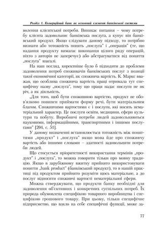 77
Розділ 1. Комерційний банк як основний елемент банківської системи
волення клієнтської потреби. Виникає питання – чому потре
бу клієнта задовольняє банківська послуга, а купує він банкі
вський продукт. Якщо слідувати даному підходу, то потрібно
визнати або тотожність понять „послуга” і „операція” (те, що
надання продукту вимагає виконання цілого ряду операцій,
ніхто з авторів не заперечує) або абстрагуватися від поняття
„послуга” взагалі.
На наш погляд, коректніше було б підходити до проблеми
задоволення потреб споживачів банківських послуг з позиції
такої економічної категорії, як споживча вартість. К. Маркс вва
жав, що особлива споживча вартість праці отримала тут спе
цифічну назву „послуга”, тому що праця надає послуги не як
річ, а як діяльність.
„Для того, щоб бути споживною вартістю, продукт не обо
в’язково повинен приймати форму речі, бути матеріальним
благом. Споживчими вартостями є і послуги, які носять нема
теріальний характер. Це послуги освіти, медицини, сфери куль
тури та побуту. Виробничі потреби людей задовольняються
науковими, інформаційними, транспортними і іншими послу
гами” [204, с. 51].
У даному визначенні встановлюється тотожність між понят
тями „продукт” і „послуга” якщо мова йде про споживчу
вартість або іншими словами – здатності задовольняти потре
би людей.
Що стосується пріоритетності використання термінів „про
дукт” і „послуга”, то можна говорити тільки про мовну тради
цію. Якщо в зарубіжному вжитку прийнято використовувати
поняття „bank product” (банківський продукт), то в нашій прак
тиці під продуктом прийнято розуміти щось матеріальне, а до
послуг відносити споживчі вартості нематеріальної сфери.
Можна стверджувати, що продукти банку необхідні для
задоволення об’єктивних і конкретних суспільних потреб. Їх
природа обумовлена специфікою товарного виробництва і спе
цифікою грошового товару. При цьому, тільки специфічне
підприємство, що взяло на себе специфічні функції, може за
 