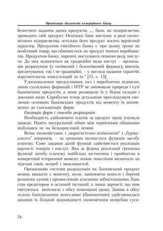 Організація діяльності комерційного банку
78
безпечити надання даних продуктів. „... банк, як підприємство,
проводить свій продукт. Оскільки банк виступає в ролі еконо
мічного підприємства, остільки його продукт носить вартісний
характер. Продуктом емісійного банку є при цьому гроші як
особливий товар, що обмінюється на продукт іншого виробниц
тва. Продуктом банку, нарешті, виступають певного роду послу
ги. До них відносяться як традиційні види послуг – організа
ція розрахунків (у готівковій і безготівковій формах), внесків,
кредитування, так і не традиційні, – у вигляді надання гарантій,
поручительств, консультацій та ін.” [17, с. 15].
Удосконалення продуктивних сил і виробничих відносин,
зміни суспільних формацій і НТР не змінювали природи і суті
банківських продуктів, а лише розвивали їх у більш складні і
доконані види. Спробуємо тепер детальніше прослідкувати ево
люцію основних банківських продуктів від моменту їх виник
нення до сьогоднішніх форм.
Еволюція форм і способів розрахунків
Необхідність здійснювати платіж за продукт праці існувала
завжди. Навіть натуральний обмін між первісними общинами
відбувався не на безкорисливій основі.
Всіма економістами: і „марксистсько ленінського” і „буржу
азного” напрямів, – за грошима визнається функція засобу
платежу. Саме завдяки даній функції здійснюється реалізація
вартості товарів і послуг. Яка ж форма реалізації грошима
функції засобу платежу найбільш застосовна і прийнятна в
конкретний історичний момент, кожне покоління визначало на
підставі своїх потреб і можливостей.
Організацію системи розрахунків як банківський продукт
можна вважати з моменту, коли, замінюючи векселі і боргові
розписки купців і промисловців власними зобов’язаннями, банк
став кредитором в останній інстанції, а знаки вартості, що ним
емітуються витісняли з обігу повноцінні гроші. Заміна в обігу
золота банківськими векселями (банкнотами) здійснювалася
завдяки їх більшій відповідності економічним потребам сусп
 