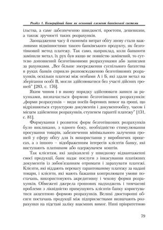 79
Розділ 1. Комерційний банк як основний елемент банківської системи
ільства, а саме забезпеченню швидкості, простоти, дешевизни,
а також зручності таких розрахунків.
Заощадження часу й економія витрат обігу знову стали важ
ливими відмінностями такого банківського продукту, як безго
тівковий метод платежу. Так само, наприклад, коли банкноти
замінили метал, їх рух був якщо не повністю замінений, то сут
тєво доповнений безготівковими розрахунками або записами
за рахунками. „Все більше зосередження суспільного багатства
в руках банків сприяло розповсюдженню безготівкових розра
хунків, оскільки платежі між особами А і Б, які здали метал на
зберігання особі В, могли здійснюватися без участі дійсних гро
шей” [283, с. 176].
Яким чином і в якому порядку здійснювати записи за ра
хунками, визначається формою безготівкових розрахунків:
„форми розрахунків – види носіїв боргових вимог на гроші, що
відрізняються структурою документів і документообігу, часом і
місцем здійснення розрахунків, ступенем гарантії платежу” [131,
с. 81].
Формування і розвиток форм безготівкових розрахунків
було викликано, з одного боку, необхідністю стимулювання
просування товарів, забезпечення мінімального залучення гро
шей у сферу обігу для їх використання у виробничих проце
сах, а з іншого – відображенням інтересів клієнтів банку, які
виступають платником або одержувачем коштів.
Так клієнтам, які зацікавлені у швидкому відвантаженні
своєї продукції, банк надає послуги з інкасування платіжних
документів із зобов’язанням отримати і зарахувати платежі.
Клієнти, які віддають перевагу гарантованому платежу за надані
товари, і клієнти, які мають бажання контролювати умови по
стачань, використовують акредитивну і чекову форми розра
хунків. Обмежені джерела грошових надходжень і тимчасові
проблеми з ліквідністю примушують клієнтів банку користува
тися акцептною формою розрахунків. Великі двосторонні об
сяги постачань продукції між підприємствами визначають роз
рахунки на підставі заліку взаємних вимог. Нині пріоритетною
 