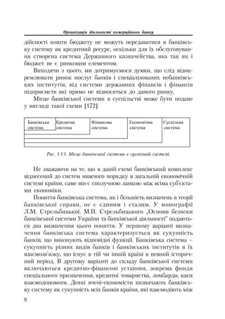 Організація діяльності комерційного банку
8
дійсності кошти бюджету не можуть передаватися в банківсь
ку систему як кредитний ресурс, оскільки для їх обслуговуван
ня створена система Державного казначейства, яка так як і
бюджет не є ринковим елементом.
Виходячи з цього, ми дотримуємося думки, що слід відок
ремлювати ринок послуг банків і спеціалізованих небанківсь
ких інститутів, від системи державних фінансів і фінансів
підприємств які прямо не відносяться до даного ринку.
Місце банківської системи в суспільстві може бути подане
у вигляді такої схеми [172]:
Ȼɚɧɤɿɜɫɶɤɚ Ʉɪɟɞɢɬɧɚ Ɏɿɧɚɧɫɨɜɚ ȿɤɨɧɨɦɿɱɧɚ ɋɭɫɩɿɥɶɧɚ
ɫɢɫɬɟɦɚ ɫɢɫɬɟɦɚ ɫɢɫɬɟɦɚ ɫɢɫɬɟɦɚ ɫɢɫɬɟɦɚ
Рис. 1.1.1. Місце банківської системи в суспільній системі.
Не зважаючи на те, що в даній схемі банківський комплекс
віднесений до систем нижчого порядку в загальній економічній
системі країни, саме він є сполучною ланкою між всіма суб’єкта
ми економіки.
Поняття банківська система, як і більшість визначень в теорії
банківської справи, не є єдиним і сталим. У монографії
Л.М. Стрельбицької, М.П. Стрельбицького „Основи безпеки
банківської системи України та банківської діяльності” подають
ся два визначення цього поняття. У першому варіанті визна
чення банківська система характеризується як сукупність
банків, що виконують відповідні функції. Банківська система –
сукупність різних видів банків і банківських інститутів в їх
взаємозв’язку, що існує в тій чи іншій країні в певний історич
ний період. В другому варіанті до складу банківської системи
включаються кредитно фінансові установи, зокрема фонди
спеціального призначення, кредитні товариства, ломбарди, каси
взаємодопомоги. Деякі вчені економісти визначають банківсь
ку систему як сукупність всіх банків країни, які взаємодіють між
 