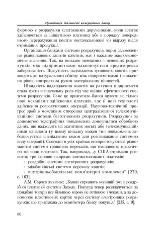 Організація діяльності комерційного банку
80
формою є розрахунки платіжними дорученнями, коли платіж
здійснюється за ініціативою платника або в порядку поперед
нього перерахування коштів постачальникові чи відразу після
отримання продукції.
Організація банками системи розрахунків, окрім задоволен
ня різнопланових запитів клієнтів, має і важливе макроеконо
мічне значення. Так, на випадок невчасних і неповних розра
хунків між підприємствами накопичується кредиторська
заборгованість. Відсутність надходжень грошових коштів при
зводить до натурального обміну між підприємствами і знижен
ня рівня контролю за рухом матеріальних цінностей.
Швидкість надходження коштів на рахунки підприємств
стала грати визначальну роль під час оцінки ефективності сис
теми розрахунків. Саме це примусило банки шукати не тільки
нові механізми здійснення платежів, але й нові технології
здійснення розрахункових операцій. Науково технічний про
грес зробив можливим створення централізованої телекомуні
каційної системи безготівкових розрахунків. Розрахунки за
допомогою телеграфних повідомлень доповнилися обробкою
даних, що надходять на магнітних носіях або телекомунікацій
ними каналами (у цьому випадку кожен тип повідомлень за
безпечується спеціальним кодом для розпізнавання системою
виду операції). Сьогодні в усіх країнах використовуються різно
манітні системи грошових переказів, що охоплюють практич
но всі види платежів. Так, наприклад, „у США отримали роз
виток три основні напрями автоматизованих платежів:
роздрібні системи електронних розрахунків;
міжбанківські системи переказу коштів;
внутрішньобанківські комп’ютерні комплекси” [270,
с. 163].
А.М. Сарчев зазначає: „Банки сприяють корінній зміні роздр
ібної платіжної системи Заходу. Покупці тепер розплачуються за
придбані товари все більшою мірою не готівкою і чеками, а за до
помогою пластикових карток через систему електронних розра
хунків, що приєднана до комп’ютера банку покупця” [235, с. 9].
 