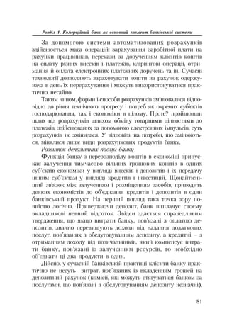 81
Розділ 1. Комерційний банк як основний елемент банківської системи
За допомогою системи автоматизованих розрахунків
здійснюється маса операцій: зарахування заробітної плати на
рахунки працівників, перекази за дорученням клієнтів коштів
на сплату різних внесків і платежів, клірингові операції, отри
мання й оплата електронних платіжних доручень та ін. Сучасні
технології дозволяють зараховувати кошти на рахунок одержу
вача в день їх перерахування і можуть використовуватися прак
тично негайно.
Таким чином, форми і способи розрахунків змінювалися відпо
відно до рівня технічного прогресу і потреб як окремих суб’єктів
господарювання, так і економіки в цілому. Проте? пройшовши
шлях від розрахунків шляхом обміну товарними цінностями до
платежів, здійснюваних за допомогою електронних імпульсів, суть
розрахунків не змінилася. У відповідь на потреби, що змінюють
ся, мінялися лише види розрахункових продуктів банку.
Розвиток депозитних послуг банку
Функція банку з перерозподілу коштів в економіці припус
кає залучення тимчасово вільних грошових коштів в одних
суб’єктів економіки у вигляді внесків і депозитів і їх передачу
іншим суб’єктам у вигляді кредитів і інвестицій. Щонайтісні
ший зв’язок між залученням і розміщенням засобів, приводить
деяких економістів до об’єднання кредитів і депозитів в один
банківський продукт. На перший погляд така точка зору по
вністю логічна. Привертаючи депозит, банк виплачує своєму
вкладникові певний відсоток. Звідси здається справедливим
твердження, що якщо витрати банку, пов’язані з оплатою де
позитів, значно перевищують доходи від надання додаткових
послуг, пов’язаних з обслуговуванням депозиту, а кредитні – з
отриманням доходу від позичальників, який компенсує витра
ти банку, пов’язані із залученням ресурсів, то необхідно
об’єднати ці два продукти в один.
Дійсно, у сучасній банківській практиці клієнти банку прак
тично не несуть витрат, пов’язаних із вкладенням грошей на
депозитний рахунок (комісії, які можуть стягуватися банком за
послугами, що пов’язані з обслуговуванням депозиту незначні).
 