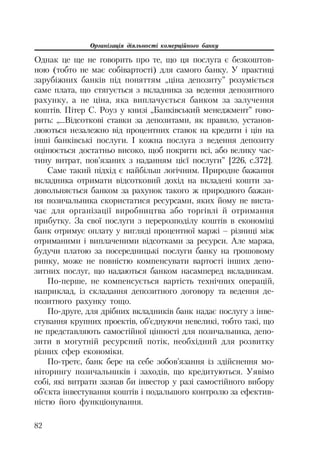Організація діяльності комерційного банку
82
Однак це ще не говорить про те, що ця послуга є безкоштов
ною (тобто не має собівартості) для самого банку. У практиці
зарубіжних банків під поняттям „ціна депозиту” розуміється
саме плата, що стягується з вкладника за ведення депозитного
рахунку, а не ціна, яка виплачується банком за залучення
коштів. Пітер С. Роуз у книзі „Банківський менеджмент” гово
рить: „...Відсоткові ставки за депозитами, як правило, установ
люються незалежно від процентних ставок на кредити і цін на
інші банківські послуги. І кожна послуга з ведення депозиту
оцінюється достатньо високо, щоб покрити всі, або велику час
тину витрат, пов’язаних з наданням цієї послуги” [226, с.372].
Саме такий підхід є найбільш логічним. Природне бажання
вкладника отримати відсотковий дохід на вкладені кошти за
довольняється банком за рахунок такого ж природного бажан
ня позичальника скористатися ресурсами, яких йому не виста
чає для організації виробництва або торгівлі й отримання
прибутку. За свої послуги з перерозподілу коштів в економіці
банк отримує оплату у вигляді процентної маржі – різниці між
отриманими і виплаченими відсотками за ресурси. Але маржа,
будучи платою за посередницькі послуги банку на грошовому
ринку, може не повністю компенсувати вартості інших депо
зитних послуг, що надаються банком насамперед вкладникам.
По перше, не компенсується вартість технічних операцій,
наприклад, із складання депозитного договору та ведення де
позитного рахунку тощо.
По друге, для дрібних вкладників банк надає послугу з інве
стування крупних проектів, об’єднуючи невеликі, тобто такі, що
не представляють самостійної цінності для позичальника, депо
зити в могутній ресурсний потік, необхідний для розвитку
різних сфер економіки.
По третє, банк бере на себе зобов’язання із здійснення мо
ніторингу позичальників і заходів, що кредитуються. Уявімо
собі, які витрати зазнав би інвестор у разі самостійного вибору
об’єкта інвестування коштів і подальшого контролю за ефектив
ністю його функціонування.
 
