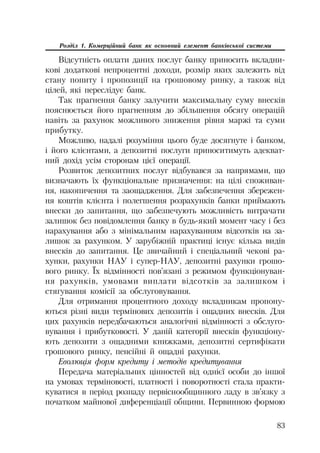 83
Розділ 1. Комерційний банк як основний елемент банківської системи
Відсутність оплати даних послуг банку приносить вкладни
кові додаткові непроцентні доходи, розмір яких залежить від
стану попиту і пропозиції на грошовому ринку, а також від
цілей, які переслідує банк.
Так прагнення банку залучити максимальну суму внесків
пояснюється його прагненням до збільшення обсягу операцій
навіть за рахунок можливого зниження рівня маржі та суми
прибутку.
Можливо, надалі розуміння цього буде досягнуте і банком,
і його клієнтами, а депозитні послуги приноситимуть адекват
ний дохід усім сторонам цієї операції.
Розвиток депозитних послуг відбувався за напрямами, що
визначають їх функціональне призначення: на цілі споживан
ня, накопичення та заощадження. Для забезпечення збережен
ня коштів клієнта і полегшення розрахунків банки приймають
внески до запитання, що забезпечують можливість витрачати
залишок без повідомлення банку в будь який момент часу і без
нарахування або з мінімальним нарахуванням відсотків на за
лишок за рахунком. У зарубіжній практиці існує кілька видів
внесків до запитання. Це звичайний і спеціальний чекові ра
хунки, рахунки НАУ і супер НАУ, депозитні рахунки грошо
вого ринку. Їх відмінності пов’язані з режимом функціонуван
ня рахунків, умовами виплати відсотків за залишком і
стягування комісії за обслуговування.
Для отримання процентного доходу вкладникам пропону
ються різні види термінових депозитів і ощадних внесків. Для
цих рахунків передбачаються аналогічні відмінності з обслуго
вування і прибутковості. У даній категорії внесків функціону
ють депозити з ощадними книжками, депозитні сертифікати
грошового ринку, пенсійні й ощадні рахунки.
Еволюція форм кредиту і методів кредитування
Передача матеріальних цінностей від однієї особи до іншої
на умовах терміновості, платності і поворотності стала практи
куватися в період розпаду первіснообщинного ладу в зв’язку з
початком майнової диференціації общини. Первинною формою
 
