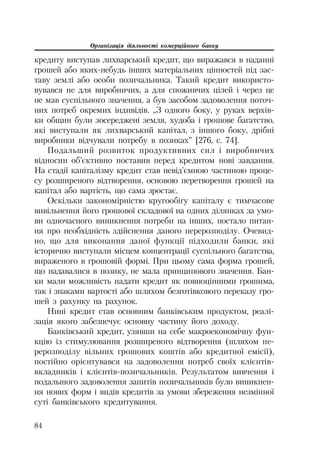 Організація діяльності комерційного банку
84
кредиту виступав лихварський кредит, що виражався в наданні
грошей або яких небудь інших матеріальних цінностей під зас
таву землі або особи позичальника. Такий кредит використо
вувався не для виробничих, а для споживчих цілей і через це
не мав суспільного значення, а був засобом задоволення поточ
них потреб окремих індивідів. „З одного боку, у руках верхів
ки общин були зосереджені земля, худоба і грошове багатство,
які виступали як лихварський капітал, з іншого боку, дрібні
виробники відчували потребу в позиках” [276, с. 74].
Подальший розвиток продуктивних сил і виробничих
відносин об’єктивно поставив перед кредитом нові завдання.
На стадії капіталізму кредит став невід’ємною частиною проце
су розширеного відтворення, основою перетворення грошей на
капітал або вартість, що сама зростає.
Оскільки закономірністю кругообігу капіталу є тимчасове
вивільнення його грошової складової на одних ділянках за умо
ви одночасного виникнення потреби на інших, постало питан
ня про необхідність здійснення даного перерозподілу. Очевид
но, що для виконання даної функції підходили банки, які
історично виступали місцем концентрації суспільного багатства,
вираженого в грошовій формі. При цьому сама форма грошей,
що надавалися в позику, не мала принципового значення. Бан
ки мали можливість надати кредит як повноцінними грошима,
так і знаками вартості або шляхом безготівкового переказу гро
шей з рахунку на рахунок.
Нині кредит став основним банківським продуктом, реалі
зація якого забезпечує основну частину його доходу.
Банківський кредит, узявши на себе макроекономічну фун
кцію із стимулювання розширеного відтворення (шляхом пе
рерозподілу вільних грошових коштів або кредитної емісії),
постійно орієнтувався на задоволення потреб своїх клієнтів
вкладників і клієнтів позичальників. Результатом вивчення і
подальшого задоволення запитів позичальників було виникнен
ня нових форм і видів кредитів за умови збереження незмінної
суті банківського кредитування.
 