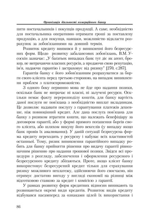 Організація діяльності комерційного банку
86
пити постачальників і покупців продукції. А саме, необхідністю
для постачальника оперативно отримати гроші за поставлену
продукцію, а для покупця, навпаки, можливістю відкласти роз
рахунок за зобов’язаннями на довший термін.
Розвиток кредиту виявився й у виникненні його безресурс
них форм. Щодо розвитку забалансових зобов’язань, В.М. У
соскін зазначає: „У багатьох випадках банк тут діє як агент, бро
кер, не витрачаючи власних ресурсів, а продаючи свою репутацію,
ім’я, надаючи гарантію і застраховує від ризику” [270, с.287].
Гарантія банку є його зобов’язанням розрахуватися за бор
ги свого клієнта перед третьою стороною, на випадок виникнен
ня проблем з платоспроможністю.
З одного боку первинно мова не йде про надання позики,
оскільки банк не витрачає ні власні, ні залучені ресурси. Оск
ільки немає факту перерозподілу коштів, для банку вартість
даної послуги не пов’язана з необхідністю виплат вкладникам.
Це дозволяє надавати послугу з гарантування платежів дешев
ше, ніж повноцінний кредит. Але дана послуга пов’язана для
банку з ризиком втратити кошти, що належать бенефіціару за
договором гарантії, або у формі прямого погашення боргів сво
го клієнта, або шляхом викупу його векселів (у випадку якщо
банк провів їх авалювання). У даній ситуації безресурсна фор
ма кредиту переходить у ресурсну і набуває всіх властивостей
останньої. Тому, ризик виникнення гарантійного випадку ро
бить для банку прийняття рішення про видачу гарантії рівноз
начним рішенню про надання грошової позики. Звідси всі про
цедури з розгляду, забезпечення і оформлення ресурсного і
безресурсного кредиту збігаються. Проте, якщо клієнт банку
використовує безресурсний кредит тільки для страхування
ризику можливого неплатежу, здійснюючи його своєчасно, він
отримує достатню вигоду у вигляді економії на різниці між
відсотковою ставкою за кредит і комісією з гарантії.
У рамках розвитку форм кредитних відносин виникають та
розвиваються окремі види кредитів. Розвиток видів кредиту
відбувався насамперед за ознаками цілей їх використання і
 