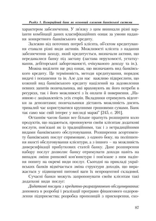 87
Розділ 1. Комерційний банк як основний елемент банківської системи
характером забезпечення. У зв’язку з цим виникали різні вар
іанти комбінації даних класифікаційних ознак за умови надан
ня конкретного банківського кредиту.
Залежно від поточних потреб клієнта, об’єктом кредитуван
ня ставали різні види активів. Можливості клієнта з надання
забезпечення заходу, який кредитується, визначали активи, що
передавалися банку під заставу (застава нерухомості, устатку
вання, дебіторської заборгованості, очікуваного доходу та ін.).
Можна виділити ще ряд ознак, що визначають вид банківсь
кого кредиту. Це терміновість, методи кредитування, порядок
видачі і погашення та ін. Але для нас важливо підкреслити, що
кожний вид банківського кредиту націлений на задоволення
певних запитів позичальника, які враховують як його потреби в
ресурсах, так і його можливості з їх оплати й повернення. „На
явною є зацікавленість усіх сторін. Вкладники отримують відсот
ки за депозитами; позичальники дістають можливість досить
тривалий час користуватися крупними грошовими сумами. Банк
так само має свій інтерес у вигляді маржі” [245, с. 201].
Останнім часом банки все більше прагнуть розширити коло
продуктів, що надаються, пропонуючи своїм клієнтам додаткові
послуги, пов’язані як із традиційними, так і з нетрадиційними
видами банківського обслуговування. Розширення асортимен
ту банківських послуг спрямоване, з одного боку, на поліпшен
ня якості обслуговування клієнтури, а з іншого – на можливість
диверсифікації прибуткових статей банку. Дане розширення
набору послуг дозволяє банку отримувати доходи навіть на
випадок зміни ринкової кон’юнктури і пов’язане з ним падін
ня попиту на окремі види послуг. Сьогодні на прикладі украї
нських банків відмічається зміна структури доходів, що вира
жається у підвищенні питомої ваги їх непроцентної складової.
Сучасні банки можуть запропонувати своїм клієнтам такі
додаткові види послуг:
Додаткові послуги з кредитно розрахункового обслуговування:
допомога в розробці і реалізації програми фінансового оздоров
лення підприємства; розробка пропозицій з прискорення, ско
 