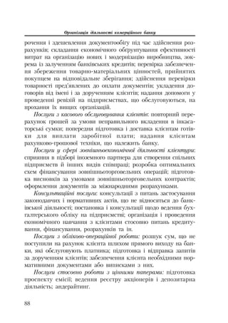 Організація діяльності комерційного банку
88
рочення і здешевлення документообігу під час здійснення роз
рахунків; складання економічного обґрунтування ефективності
витрат на організацію нових і модернізацію виробництва, зок
рема із залученням банківських кредитів; перевірка забезпечен
ня збереження товарно матеріальних цінностей, прийнятих
покупцем на відповідальне зберігання; здійснення перевірки
товарності пред’явлених до оплати документів; укладення до
говорів від імені і за дорученням клієнтів; надання допомоги у
проведенні ревізій на підприємствах, що обслуговуються, на
прохання їх вищих організацій.
Послуги з касового обслуговування клієнтів: повторний пере
рахунок грошей за умови неправильного вкладення в інкаса
торські сумки; попередня підготовка і доставка клієнтам готів
ки для виплати заробітної плати; надання клієнтам
рахунково грошової техніки, що належить банку.
Послуги у сфері зовнішньоекономічної діяльності клієнтури:
сприяння в підборі іноземного партнера для створення спільних
підприємств й інших видів співпраці; розробка оптимальних
схем фінансування зовнішньоторговельних операцій; підготов
ка висновків за умовами зовнішньоторговельних контрактів;
оформлення документів за міжнародними розрахунками.
Консультаційні послуги: консультації з питань застосування
законодавчих і нормативних актів, що не відносяться до банк
івської діяльності; постановка і консультації щодо ведення бух
галтерського обліку на підприємстві; організація і проведення
економічного навчання з клієнтами стосовно питань кредиту
вання, фінансування, розрахунків та ін.
Послуги з обліково операційної роботи: розшук сум, що не
поступили на рахунок клієнта шляхом прямого виходу на бан
ки, які обслуговують платника; підготовка і відправка запитів
за дорученням клієнтів; забезпечення клієнта необхідними нор
мативними документами або виписками з них.
Послуги стосовно роботи з цінними паперами: підготовка
проспекту емісії; ведення реєстру акціонерів і депозитарна
діяльність; андерайтинг.
 