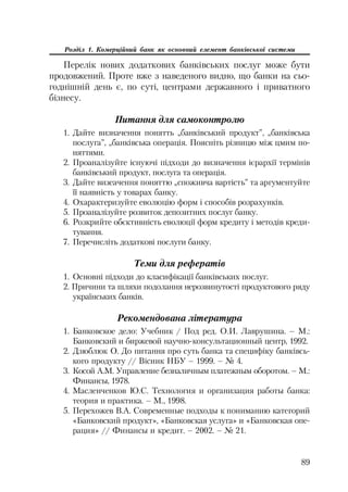 89
Розділ 1. Комерційний банк як основний елемент банківської системи
Перелік нових додаткових банківських послуг може бути
продовжений. Проте вже з наведеного видно, що банки на сьо
годнішній день є, по суті, центрами державного і приватного
бізнесу.
Питання для самоконтролю
1. Дайте визначення понятть „банківський продукт”, „банківська
послуга”, „банківська операція. Поясніть різницю між цмим по
няттями.
2. Проаналізуйте існуючі підходи до визначення ієрархії термінів
банківський продукт, послуга та операція.
3. Дайте визеачення поняттю „споживча вартість” та аргументуйте
її наявність у товарах банку.
4. Охарактеризуйте еволюцію форм і способів розрахунків.
5. Проаналізуйте розвиток депозитних послуг банку.
6. Розкрийте обєктивність еволюції форм кредиту і методів креди
тування.
7. Перечисліть додаткові послуги банку.
Теми для рефератів
1. Основні підходи до класифікації банківських послуг.
2. Причини та шляхи подолання нерозвинутості продуктового ряду
українських банків.
Рекомендована література
1. Банковское дело: Учебник / Под ред. О.И. Лаврушина. – М.:
Банковский и биржевой научно консультационный центр, 1992.
2. Дзюблюк О. До питання про суть банка та специфіку банківсь
кого продукту // Вісник НБУ – 1999. – № 4.
3. Косой А.М. Управление безналичным платежным оборотом. – М.:
Финансы, 1978.
4. Масленченков Ю.С. Технология и организация работы банка:
теория и практика. – М., 1998.
5. Перехожев В.А. Современные подходы к пониманию категорий
«Банковский продукт», «Банковская услуга» и «Банковская опе
рация» // Финансы и кредит. – 2002. – № 21.
 