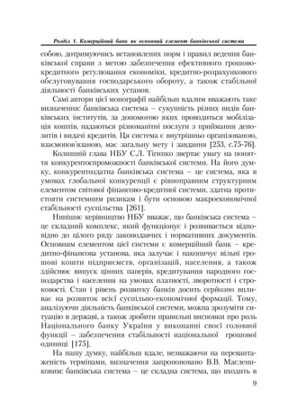 9
Розділ 1. Комерційний банк як основний елемент банківської системи
собою, дотримуючись встановлених норм і правил ведення бан
ківської справи з метою забезпечення ефективного грошово
кредитного регулювання економіки, кредитно розрахункового
обслуговування господарського обороту, а також стабільної
діяльності банківських установ.
Самі автори цієї монографії найбільш вдалим вважають таке
визначення: банківська система – сукупність різних видів бан
ківських інститутів, за допомогою яких проводиться мобіліза
ція коштів, надаються різноманітні послуги з приймання депо
зитів і видачі кредитів. Ця система є внутрішньо організованою,
взаємопов’язаною, має загальну мету і завдання [253, с.75 76].
Колишній глава НБУ С.Л. Тігипко звертає увагу на понят
тя конкурентоспроможності банківської системи. На його дум
ку, конкурентоздатна банківська система – це система, яка в
умовах глобальної конкуренції є рівноправним структурним
елементом світової фінансово кредитної системи, здатна проти
стояти системним ризикам і бути основою макроекономічної
стабільності суспільства [261].
Нинішнє керівництво НБУ вважає, що банківська система –
це складний комплекс, який функціонує і розвивається відпо
відно до цілого ряду законодавчих і нормативних документів.
Основним елементом цієї системи є комерційний банк – кре
дитно фінансова установа, яка залучає і накопичує вільні гро
шові кошти підприємств, організацій, населення, а також
здійснює випуск цінних паперів, кредитування народного гос
подарства і населення на умовах платності, зворотності і стро
ковості. Стан і рівень розвитку банків досить серйозно впли
ває на розвиток всієї суспільно економічної формації. Тому,
аналізуючи діяльність банківської системи, можна зрозуміти си
туацію в державі, а також зробити правильні висновки про роль
Національного банку України у виконанні своєї головної
функції – забезпечення стабільності національної грошової
одиниці [175].
На нашу думку, найбільш вдале, незважаючи на переванта
женість термінами, визначення запропоновано В.В. Маслени
ковим: банківська система – це складна система, що входить в
 