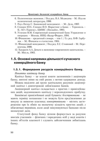Організація діяльності комерційного банку
90
6. Политическая экономия / Под ред. В.А. Медведева – М.: Изд во
политической литературы, 1990.
7. Роуз Питер С. Банковский менеджмент. – М.: Дело, 1997.
8. Спицин И.О., Спицин Я.О. Маркетинг в банке. – Тернополь –
К.: АО «Тарнекс», ЦММС «Пискайн», 1993.
9. Усоскин В.М. Современный коммерческий банк: Управление и
операции. – Москва, ИПЦ «Вазар Ферро», 1994.
10. Финансово – кредитный словарь. – том 1 / Гл. ред. В.Ф. Гарбу
зов. – М.: Финансы и статистика, 1984.
11. Финансовый менеджмент / Под ред. Е.С. Стояновой – М.: Перс
пектива, 2000.
12. Хандруев А.А. Деньги в экономике современного капитализма. –
М.: Мисль, 1983.
1.5. Основні напрямки діяльності сучасного
комерційного банку
1.5.1. Формування ресурсів комерційного банку.
Поняття капіталу банку
Капітал банку – це власні кошти засновників і акціонерів
банку, внесені ними на свій ризик з метою одержання доходу.
Можна виділити дві групи капітальних рахунків: акціонер
ний капітал і довгострокові зобов’язання банків.
Акціонерний капітал складається з простих і привілейова
них акцій, надлишкового капіталу і нерозподіленого прибутку.
Банківські привілейовані акції бувають: безстроковими – не
мають терміну погашення і не можуть бути пред’явленими до
викупу за вимогою власника; конвертованими – містять засте
реження про їх обмін на визначену кількість простих акцій; з
обмеженим терміном, коли акції викуповуються банками після
визначеної дати.
Статутний фонд банку цілком формується за рахунок
внесків учасників – фізичних і юридичних осіб у виді коштів і
інших об’єктів власності і служить забезпеченням зобов’язань
банку.
 