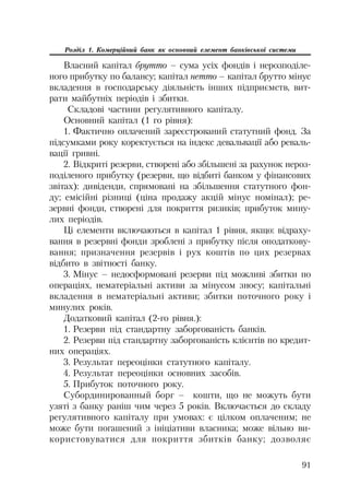 91
Розділ 1. Комерційний банк як основний елемент банківської системи
Власний капітал брутто – сума усіх фондів і нерозподіле
ного прибутку по балансу; капітал нетто – капітал брутто мінус
вкладення в господарську діяльність інших підприємств, вит
рати майбутніх періодів і збитки.
Складові частини регулятивного капіталу.
Основний капітал (1 го рівня):
1. Фактично оплачений зареєстрований статутний фонд. За
підсумками року коректується на індекс девальвації або реваль
вації гривні.
2. Відкриті резерви, створені або збільшені за рахунок нероз
поділеного прибутку (резерви, що відбиті банком у фінансових
звітах): дивіденди, спрямовані на збільшення статутного фон
ду; емісійні різниці (ціна продажу акцій мінус номінал); ре
зервні фонди, створені для покриття ризиків; прибуток мину
лих періодів.
Ці елементи включаються в капітал 1 рівня, якщо: відраху
вання в резервні фонди зроблені з прибутку після оподаткову
вання; призначення резервів і рух коштів по цих резервах
відбито в звітності банку.
3. Мінус – недосформовані резерви під можливі збитки по
операціях, нематеріальні активи за мінусом зносу; капітальні
вкладення в нематеріальні активи; збитки поточного року і
минулих років.
Додатковий капітал (2 го рівня.):
1. Резерви під стандартну заборгованість банків.
2. Резерви під стандартну заборгованість клієнтів по кредит
них операціях.
3. Результат переоцінки статутного капіталу.
4. Результат переоцінки основних засобів.
5. Прибуток поточного року.
Субординированный борг – кошти, що не можуть бути
узяті з банку раніш чим через 5 років. Включається до складу
регулятивного капіталу при умовах: є цілком оплаченим; не
може бути погашений з ініціативи власника; може вільно ви
користовуватися для покриття збитків банку; дозволяє
 