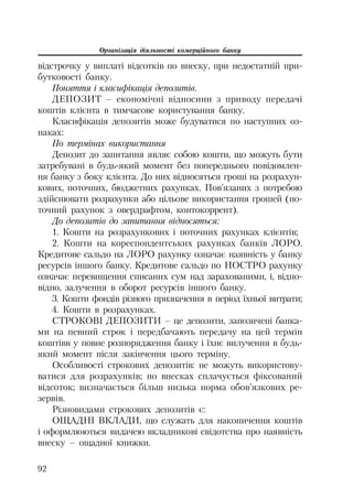 Організація діяльності комерційного банку
92
відстрочку у виплаті відсотків по внеску, при недостатній при
бутковості банку.
Поняття і класифікація депозитів.
ДЕПОЗИТ – економічні відносини з приводу передачі
коштів клієнта в тимчасове користування банку.
Класифікація депозитів може будуватися по наступних оз
наках:
По термінах використання
Депозит до запитання являє собою кошти, що можуть бути
затребувані в будь який момент без попереднього повідомлен
ня банку з боку клієнта. До них відносяться гроші на розрахун
кових, поточних, бюджетних рахунках. Пов’язаних з потребою
здійснювати розрахунки або цільове використання грошей (по
точний рахунок з овердрафтом, контокоррент).
До депозитів до запитання відносяться:
1. Кошти на розрахункових і поточних рахунках клієнтів;
2. Кошти на кореспондентських рахунках банків ЛОРО.
Кредитове сальдо на ЛОРО рахунку означає наявність у банку
ресурсів іншого банку. Кредитове сальдо по НОСТРО рахунку
означає перевищення списаних сум над зарахованими, і, відпо
відно, залучення в оборот ресурсів іншого банку.
3. Кошти фондів різного призначення в період їхньої витрати;
4. Кошти в розрахунках.
СТРОКОВІ ДЕПОЗИТИ – це депозити, запозичені банка
ми на певний строк і передбачають передачу на цей термін
коштівв у повне розпорядження банку і їхнє вилучення в будь
який момент після закінчення цього терміну.
Особливості строкових депозитів: не можуть використову
ватися для розрахунків; по внесках сплачується фіксований
відсоток; визначається більш низька норма обов’язкових ре
зервів.
Різновидами строкових депозитів є:
ОЩАДНІ ВКЛАДИ, що служать для накопичення коштів
і оформлюються видачею вкладникові свідотства про наявність
внеску – ощадної книжки.
 