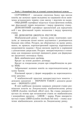 93
Розділ 1. Комерційний банк як основний елемент банківської системи
СЕРТИФІКАТ – письмове свідчення банку про внесок
коштів, що засвідчує право вкладника на одержання після закін
чення встановленого терміну суми внеску і відсотків по ньому.
ОЩАДНИЙ сертифікат видається тільки фізичним особам,
має фіксований термін погашення і тверду процентну ставку.
ДЕПОЗИТНИЙ сертифікат призначений для юридичних
осіб і має фіксований термін погашення і тверду процентну
ставку.
НЕ ДЕПОЗИТНІ ДЖЕРЕЛА РЕСУРСІВ.
Міжбанківський ринок – частина ринку позичкових капі
талів, де тимчасово вільні кошти залучаються і розміщаються
банками між собою. Ресурси, що обертаються на цьому ринку,
мають, як правило, короткостроковий характер, відрізняються
оперативністю надання і більш високою вартістю в порівнянні
з депозитними джерелами. Ресурси використовуються в основ
ному для підтримки поточної ліквідності, рідше для формуван
ня кредитного потенціалу банку.
Види міжбанківського кредиту.
Кредит на основі разового договору;
Кредит за генеральною угодою про співробітництво на рин
ку МБК;
Заброньовані залишки коштів на кореспондентському ра
хунку банків;
Платіжний кредит у формі овердрафта на кореспондентсь
кому рахунку;
У міжбанківській практиці використовується поняття –
депозити запозичені – DEPOSITS TAKEN і депозити розмі
щені – DEPOSITS LENT.
В світі найбільше визнання одержали довідкові ставки роз
міщення коштів на Лондонському міжбанківському ринку
LIBOR (London interbank offerd rate). Ця ставка використо
вується як основа при встановленні ставок по міжбанківських
і комерційних кредитах – LIBOR + маржа. Рідше використо
вується ставка LIBID (London interbank bid rate) – ставка залу
чення міжбанківських депозитів на Лондонському ринку.
 