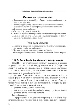 Організація діяльності комерційного банку
94
Питання для самоконтролю
1. Джерела ресурсів комерційного банку – класифікація та економ
ічна характеристика.
2. Власні ресурси банку. Значення та функції власного капіталу.
3. Економічний зміст та класифікація банківських депозитів.
4. Депозитна політика банку.
5. Система страхування депозитів.
6. Практика здійснення операцій з міжбанківського кредитування.
7. Економічний зміст та особливості не депозитних джерел форму
вання ресурсів комерційного банку.
Теми для рефератів
1. Методи та показники оцінки достатності капіталу, що викорис
товуються українськими банками.
2. Порядок випуску та оформлення сертифікатів.
3. Рефінансування комерційних банків Національним банком України.
1.5.2. Організація банківського кредитування
КРЕДИТ – це рух грошового капіталу, надаваного в позичку
на умовах зворотності й за плату у вигляді відсотка. Джерелами
кредиту є кошти, що вивільняються з господарського кругообігу:
кошти, призначені для відновлення основних коштів, що
накопичують у формі амортизації;
частина оборотного капіталу, що вивільняється в гро
шовій формі у зв’язку з розбіжністю часу продажу товарів і
покупки сировини й матеріалів, необхідних для виробництва,
також у виді різниці в часі між надходженням виторгу від реа
лізації й виплатою заробітної плати;
грошові заощадження населення;
капітал, запозичений із зовнішніх джерел ( з інших країн);
грошові нагромадження держави.
Функції кредиту.
1. Перерозподільна. За допомогою кредиту вільні кошти аку
мулюються й перетворюються в позичковий капітал і перероз
 