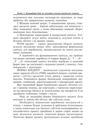 95
Розділ 1. Комерційний банк як основний елемент банківської системи
поділяються між галузями господарства відповідно до норм
прибутку або пріоритетами розвитку економіки.
2. Функція економії витрат. З виникненням кредиту з’яви
лися кредитні гроші – боргові зобов’язання, які витиснули з
обігу повноцінні гроші, а потім обмеживши наявний оборот,
замінивши його безготівковим.
3. Прискорення концентрації й централізації капіталу. Усп
ішно працюючі галузі мають можливість залучати кошти в
більших обсягах і на кращих умовах.
РОЛЬ кредиту – сприяє прискоренню обороту капіталу
шляхом зменшення витрат обігу, прискоренню формування
капіталу для виробництва, використаються як кошти регулю
вання економіки.
У відмінності від функціонуючого капіталу, що приймає
послідовно грошової, виробничу й товарну форми Д... Т – ...П –
...Т’ ...Д’, позичковий капітал постійно перебуває в грошовій
формі тому що пов’язаний з наданням грошей у позичку і їхнє
повернення з відсотками.
ФОРМА КРЕДИТУ – визначається сукупністю наступних
ознак: характер об’єкта (ТМЦ, виробничі витрати, платіжні кре
дити) і суб’єкта кредитної угоди, рівнем і джерелом сплати
відсотка. Розрізняють форми: банківський, комерційний, дер
жавний, споживчий, міжгосподарський і міжнародний кредит.
При традиційній формі банківського кредиту об’єктом уго
ди є грошова позичка, що переходить у тимчасове користуван
ня від кредитора (банку) до позичальника, що використає її на
придбання необхідних товарів і послуг.
Нові, не традиційні форми банківського кредиту були
пов’язані зі зміною або об’єкта, або суб’єктів угоди.
Необхідність відновлення виробничих потужностей у
зв’язку з появою більше сучасного й зробленого встаткування,
а також непосильна для багатьох суб’єктів господарювання ка
піталомісткість процесу придбання й заміни старих машин на
нові, визначили розвиток лізингової форми кредитування.
Лізингова форма кредиту реалізувалася шляхом придбання
 