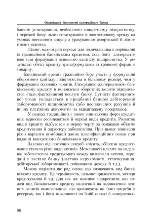 Організація діяльності комерційного банку
96
банком устаткування, необхідного конкретному підприємству,
і передачі йому цього встаткування в довгострокову оренду на
умовах поетапного викупу з урахуванням амортизації й лізин
гового відсотка.
Лізинг, маючи ряд переваг для позичальника в порівнянні
із традиційним банківським кредитом, став його альтернати
вою при формуванні основного капіталу підприємства. У ре
зультаті об’єкт кредиту трансформувався із грошової форми в
товарну.
Банківський кредит традиційно бере участь у формуванні
оборотного капіталу підприємства в більшому розмірі, чим у
формуванні основних коштів. Своєрідною альтернативою бан
ківському кредиту в поновленні оборотних коштів підприєм
ства стали факторингові послуги банку. Сутність факторинго
вої угоди укладається в придбанні банком дебіторської
заборгованості підприємства (або неоплачених рахунків й
інших платіжних документів за відвантажену продукцію).
У рамках традиційних і знову виникаючих форм кредит
них відносин розвиваються й окремі види кредитів. Розвиток
видів кредиту відбувався в першу чергу за ознаками об’єктів
кредитування й характеру забезпечення. При цьому виникали
різні варіанти комбінації даних класифікаційних ознак при
наданні конкретного банківського кредиту.
Залежно від поточних потреб клієнта, об’єктом кредиту
вання ставали різні види активів. Можливості клієнта по надан
ню забезпечення кредитуємого заходу визначали активи, пере
дані в заставу банку (застава нерухомості, устаткування,
дебіторської заборгованості, очікуваного доходу й т.д.).
Можна виділити ще ряд ознак, що визначають вид банкі
вського кредиту. Це терміновість, цільове призначення, методи
кредитування й т.д. Для нас же важливо підкреслити, що ко
жен вид банківського кредиту націлений на задоволення пев
них запитів позичальника, що враховують як його потреби в
ресурсах, так і його можливості по їхній оплаті й поверненню.
 
