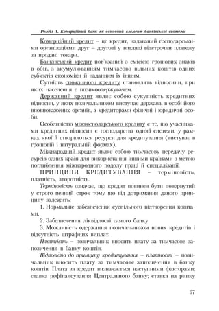 97
Розділ 1. Комерційний банк як основний елемент банківської системи
Комерційний кредит – це кредит, надаваний господарськи
ми організаціями друг – другові у вигляді відстрочки платежу
за продані товари.
Банківський кредит пов’язаний з емісією грошових знаків
в обіг, з акумулюванням тимчасово вільних коштів одних
суб’єктів економіки й наданням їх іншим.
Сутність споживчого кредиту становлять відносини, при
яких населення є позикоодержувачем.
Державний кредит являє собою сукупність кредитних
відносин, у яких позичальником виступає держава, в особі його
вповноважених органів, а кредиторами фізичні і юридичні осо
би.
Особливістю міжгосподарського кредиту є те, що учасника
ми кредитних відносин є господарства однієї системи, у рам
ках якої й створюються ресурси для кредитування (виступає в
грошовій і натуральній формах).
Міжнародний кредит являє собою тимчасову передачу ре
сурсів одних країн для використання іншими країнами з метою
поглиблення міжнародного подолу праці й спеціалізації.
ПРИНЦИПИ КРЕДИТУВАННЯ – терміновість,
платність, зворотність.
Терміновість означає, що кредит повинен бути повернутий
у строго певний строк тому що від дотримання даного прин
ципу залежить:
1. Нормальне забезпечення суспільного відтворення кошта
ми.
2. Забезпечення ліквідності самого банку.
3. Можливість одержання позичальником нових кредитів і
відсутність штрафних виплат.
Платність – позичальник вносить плату за тимчасове за
позичення в банку коштів.
Відповідно до принципу кредитування – платності – пози
чальник вносить плату за тимчасове запозичення в банку
коштів. Плата за кредит визначається наступними факторами:
ставка рефінансування Центрального банку; ставка на ринку
 