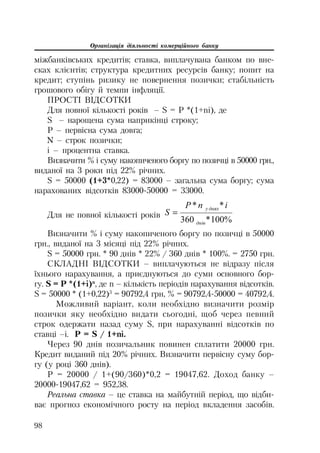 Організація діяльності комерційного банку
98
міжбанківських кредитів; ставка, виплачувана банком по вне
сках клієнтів; структура кредитних ресурсів банку; попит на
кредит; ступінь ризику не повернення позички; стабільність
грошового обігу й темпи інфляції.
ПРОСТІ ВІДСОТКИ
Для повної кількості років – S = P *(1+ni), де
S – нарощена сума наприкінці строку;
P – первісна сума довга;
N – строк позички;
i – процентна ставка.
Визначити % і суму накопиченого боргу по позичці в 50000 грн.,
виданої на 3 роки під 22% річних.
S = 50000 (1+3*0,22) = 83000 – загальна сума боргу; сума
нарахованих відсотків 83000 50000 = 33000.
Для не повної кількості років
%100*360
**
ɞɧɿɜ
ɞɧɹɯɭ inP
S
Визначити % і суму накопиченого боргу по позичці в 50000
грн., виданої на 3 місяці під 22% річних.
S = 50000 грн. * 90 днів * 22% / 360 днів * 100%. = 2750 грн.
СКЛАДНІ ВІДСОТКИ – виплачуються не відразу після
їхнього нарахування, а приєднуються до суми основного бор
гу. S = P *(1+i)n
, де n – кількість періодів нарахування відсотків.
S = 50000 * (1+0,22)3
= 90792,4 грн, % = 90792,4 50000 = 40792,4.
Можливий варіант, коли необхідно визначити розмір
позички яку необхідно видати сьогодні, щоб через певний
строк одержати назад суму S, при нарахуванні відсотків по
ставці –i. P = S / 1+ni.
Через 90 днів позичальник повинен сплатити 20000 грн.
Кредит виданий під 20% річних. Визначити первісну суму бор
гу (у році 360 днів).
Р = 20000 / 1+(90/360)*0,2 = 19047,62. Доход банку –
20000 19047,62 = 952,38.
Реальна ставка – це ставка на майбутній період, що відби
ває прогноз економічного росту на період вкладення засобів.
 