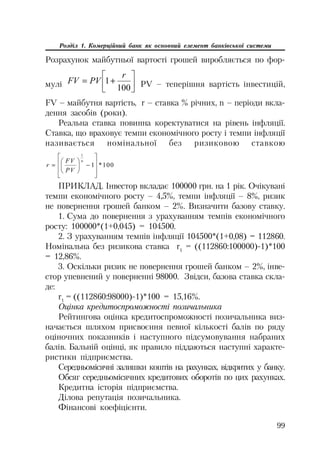 99
Розділ 1. Комерційний банк як основний елемент банківської системи
Розрахунок майбутньої вартості грошей виробляється по фор
мулі »
¼
º
«
¬
ª

100
1
r
PVFV PV – теперішня вартість інвестицій,
FV – майбутня вартість, r – ставка % річних, n – періоди вкла
дення засобів (роки).
Реальна ставка повинна коректуватися на рівень інфляції.
Ставка, що враховує темпи економічного росту і темпи інфляції
називається номінальної без ризиковою ставкою
100*1
1
»
»
¼
º
«
«
¬
ª
¸
¹
·
¨
©
§ n
PV
FV
r
ПРИКЛАД. Інвестор вкладає 100000 грн. на 1 рік. Очікувані
темпи економічного росту – 4,5%, темпи інфляції – 8%, ризик
не повернення грошей банком – 2%. Визначити базову ставку.
1. Сума до повернення з урахуванням темпів економічного
росту: 100000*(1+0,045) = 104500.
2. З урахуванням темпів інфляції 104500*(1+0,08) = 112860.
Номінальна без ризикова ставка r1
= ((112860:100000) 1)*100
= 12,86%.
3. Оскільки ризик не повернення грошей банком – 2%, інве
стор упевнений у поверненні 98000. Звідси, базова ставка скла
де:
r1
= ((112860:98000) 1)*100 = 15,16%.
Оцінка кредитоспроможності позичальника
Рейтингова оцінка кредитоспроможності позичальника виз
начається шляхом присвоєння певної кількості балів по ряду
оціночних показників і наступного підсумовування набраних
балів. Бальній оцінці, як правило піддаються наступні характе
ристики підприємства.
Середньомісячні залишки коштів на рахунках, відкритих у банку.
Обсяг середньомісячних кредитових оборотів по цих рахунках.
Кредитна історія підприємства.
Ділова репутація позичальника.
Фінансові коефіцієнти.
 
