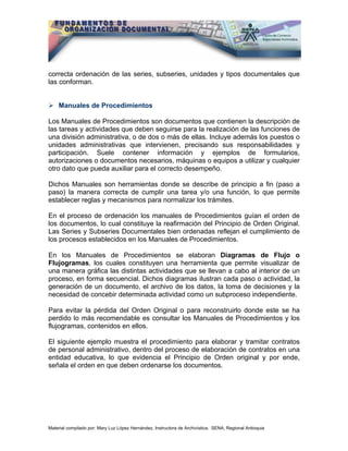 Material compilado por: Mary Luz López Hernández, Instructora de Archivística. SENA, Regional Antioquia
correcta ordenación de las series, subseries, unidades y tipos documentales que
las conforman.
Manuales de Procedimientos
Los Manuales de Procedimientos son documentos que contienen la descripción de
las tareas y actividades que deben seguirse para la realización de las funciones de
una división administrativa, o de dos o más de ellas. Incluye además los puestos o
unidades administrativas que intervienen, precisando sus responsabilidades y
participación. Suele contener información y ejemplos de formularios,
autorizaciones o documentos necesarios, máquinas o equipos a utilizar y cualquier
otro dato que pueda auxiliar para el correcto desempeño.
Dichos Manuales son herramientas donde se describe de principio a fin (paso a
paso) la manera correcta de cumplir una tarea y/o una función, lo que permite
establecer reglas y mecanismos para normalizar los trámites.
En el proceso de ordenación los manuales de Procedimientos guían el orden de
los documentos, lo cual constituye la reafirmación del Principio de Orden Original.
Las Series y Subseries Documentales bien ordenadas reflejan el cumplimiento de
los procesos establecidos en los Manuales de Procedimientos.
En los Manuales de Procedimientos se elaboran Diagramas de Flujo o
Flujogramas, los cuales constituyen una herramienta que permite visualizar de
una manera gráfica las distintas actividades que se llevan a cabo al interior de un
proceso, en forma secuencial. Dichos diagramas ilustran cada paso o actividad, la
generación de un documento, el archivo de los datos, la toma de decisiones y la
necesidad de concebir determinada actividad como un subproceso independiente.
Para evitar la pérdida del Orden Original o para reconstruirlo donde este se ha
perdido lo más recomendable es consultar los Manuales de Procedimientos y los
flujogramas, contenidos en ellos.
El siguiente ejemplo muestra el procedimiento para elaborar y tramitar contratos
de personal administrativo, dentro del proceso de elaboración de contratos en una
entidad educativa, lo que evidencia el Principio de Orden original y por ende,
señala el orden en que deben ordenarse los documentos.
 