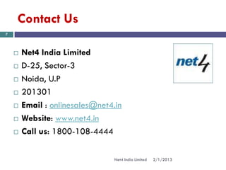 Contact Us
7




       Net4 India Limited
       D-25, Sector-3
       Noida, U.P
       201301
       Email : onlinesales@net4.in
       Website: www.net4.in
       Call us: 1800-108-4444

                                 Net4 India Limited   2/1/2013
 