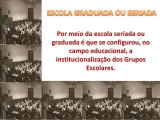 Por meio da escola seriada ou
graduada é que se configurou, no
      campo educacional, a
 institucionalização dos Grupos
            Escolares.
 