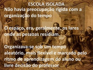 ESCOLA ISOLADA
Não havia preocupação rígida com a
organização do tempo

O espaço, era, geralmente, os lares
onde as pessoas residiam.

Organizava-se sob um tempo
aleatório, mais flexível e marcado pelo
ritmo de aprendizagem do aluno ou
livre decisão do professor
 