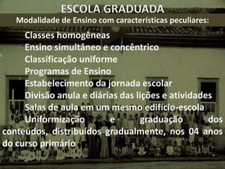 ESCOLA GRADUADA
   Modalidade de Ensino com características peculiares:
     Classes homogêneas
     Ensino simultâneo e concêntrico
     Classificação uniforme
     Programas de Ensino
     Estabelecimento da jornada escolar
     Divisão anula e diárias das lições e atividades
     Salas de aula em um mesmo edifício-escola
     Uniformização        e       graduação        dos
conteúdos, distribuídos gradualmente, nos 04 anos
do curso primário
 