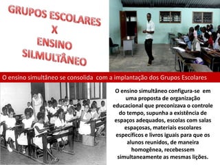 O ensino simultâneo se consolida com a implantação dos Grupos Escolares
                                       O ensino simultâneo configura-se em
                                           uma proposta de organização
                                      educacional que preconizava o controle
                                         do tempo, supunha a existência de
                                       espaços adequados, escolas com salas
                                           espaçosas, materiais escolares
                                       específicos e livros iguais para que os
                                            alunos reunidos, de maneira
                                              homogênea, recebessem
                                        simultaneamente as mesmas lições.
 
