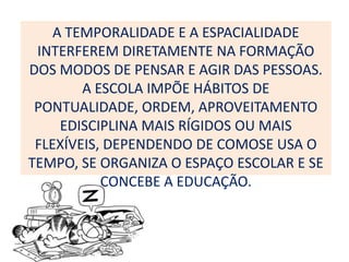 A TEMPORALIDADE E A ESPACIALIDADE
 INTERFEREM DIRETAMENTE NA FORMAÇÃO
DOS MODOS DE PENSAR E AGIR DAS PESSOAS.
        A ESCOLA IMPÕE HÁBITOS DE
 PONTUALIDADE, ORDEM, APROVEITAMENTO
     EDISCIPLINA MAIS RÍGIDOS OU MAIS
 FLEXÍVEIS, DEPENDENDO DE COMOSE USA O
TEMPO, SE ORGANIZA O ESPAÇO ESCOLAR E SE
           CONCEBE A EDUCAÇÃO.
 