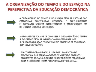 A ORGANIZAÇÃO DO TEMPO E DO ESPAÇO ESCOLAR ESCOLAR SÃO
CATEGORIAS CONSTRUIDAS HISTÓRICA E CULTURALMENTE
E, PORTANTO SOFREM INTERFERÊNCIAS E MODIFICAÇÕES EM
DIFERENTES ÉPOCAS E CONTEXTOS


AS DIFERENTES FORMAS DE CONCEBER A ORGANIZAÇÃO DO TEMPO
E DO ESPAÇO ESCOLAR INFLUENCIAM DIRETAMENTE NOS
RESULTADOS DA AÇÃO EDUCATIVA E NO PROCESSO DE FORMAÇÃO
DAS NOVAS GERAÇÕES.


 NA CONTEMPORANEIDADE, A LUTA POR UMA ESCOLA DE
 MOCRÁTICA, QUE ATENDA A TODOS, TEM LEVADO DIVERSOS
 SEGMENTOS SOCIAIS A DISCUTIR E PROPOR NOVOS PARADIGMAS
 PARA A EDUCAÇÃO, NUMA PERSPECTIVA CRÍTICO-SOCIAL.
 