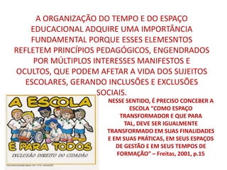 A ORGANIZAÇÃO DO TEMPO E DO ESPAÇO
    EDUCACIONAL ADQUIRE UMA IMPORTÂNCIA
    FUNDAMENTAL PORQUE ESSES ELEMESNTOS
REFLETEM PRINCÍPIOS PEDAGÓGICOS, ENGENDRADOS
     POR MÚLTIPLOS INTERESSES MANIFESTOS E
OCULTOS, QUE PODEM AFETAR A VIDA DOS SUJEITOS
   ESCOLARES, GERANDO INCLUSÕES E EXCLUSÕES
                    SOCIAIS.
                     NESSE SENTIDO, É PRECISO CONCEBER A
                             ESCOLA “COMO ESPAÇO
                         TRANSFORMADOR E QUE PARA
                           TAL, DEVE SER IGUALMENTE
                     TRANSFORMADO EM SUAS FINALIDADES
                     E EM SUAS PRÁTICAS, EM SEUS ESPAÇOS
                        DE GESTÃO E EM SEUS TEMPOS DE
                        FORMAÇÃO” – Freitas, 2001, p.15
 