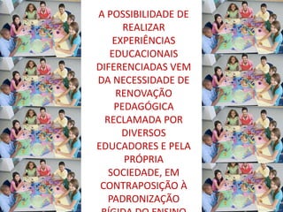 A POSSIBILIDADE DE
      REALIZAR
    EXPERIÊNCIAS
   EDUCACIONAIS
DIFERENCIADAS VEM
DA NECESSIDADE DE
     RENOVAÇÃO
    PEDAGÓGICA
  RECLAMADA POR
      DIVERSOS
EDUCADORES E PELA
      PRÓPRIA
   SOCIEDADE, EM
 CONTRAPOSIÇÃO À
   PADRONIZAÇÃO
 
