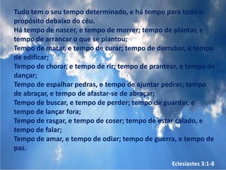 Tudo tem o seu tempo determinado, e há tempo para todo o
propósito debaixo do céu.
Há tempo de nascer, e tempo de morrer; tempo de plantar, e
tempo de arrancar o que se plantou;
Tempo de matar, e tempo de curar; tempo de derrubar, e tempo
de edificar;
Tempo de chorar, e tempo de rir; tempo de prantear, e tempo de
dançar;
Tempo de espalhar pedras, e tempo de ajuntar pedras; tempo
de abraçar, e tempo de afastar-se de abraçar;
Tempo de buscar, e tempo de perder; tempo de guardar, e
tempo de lançar fora;
Tempo de rasgar, e tempo de coser; tempo de estar calado, e
tempo de falar;
Tempo de amar, e tempo de odiar; tempo de guerra, e tempo de
paz.

                                                Eclesiastes 3:1-8
 