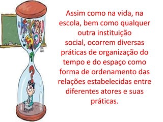 Assim como na vida, na
escola, bem como qualquer
        outra instituição
    social, ocorrem diversas
  práticas de organização do
   tempo e do espaço como
 forma de ordenamento das
relações estabelecidas entre
    diferentes atores e suas
             práticas.
 