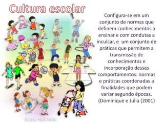 Configura-se em um
  conjunto de normas que
 definem conhecimentos a
 ensinar e com condutas a
inculcar, e um conjunto de
  práticas que permitem a
        transmissão de
       conhecimentos e
     incorporação desses
 comportamentos: normas
  e práticas coordenadas a
   finalidades que podem
   variar segundo épocas.
 (Dominique e Julia (2001)
 