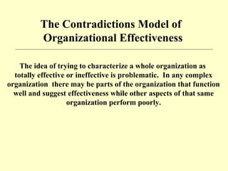 The Contradictions Model of
Organizational Effectiveness
The idea of trying to characterize a whole organization as
totally effective or ineffective is problematic. In any complex
organization there may be parts of the organization that function
well and suggest effectiveness while other aspects of that same
organization perform poorly.
 