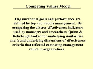 Competing Values Model
Organizational goals and performance are
defined by top and middle management. By
comparing the diverse effectiveness indicators
used by managers and researchers, Quinn &
Rohrbaugh looked for underlying similarities
and found underlying dimensions of effectiveness
criteria that reflected competing management
values in organizations.
 