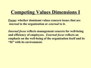 Competing Values Dimensions I
Focus: whether dominant values concern issues that are
internal to the organization or external to it.
Internal focus reflects management concern for well-being
and efficiency of employees. External focus reflects an
emphasis on the well-being of the organization itself and its
“fit” with its environment.
 