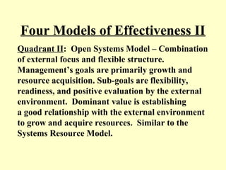 Four Models of Effectiveness II
Quadrant II: Open Systems Model – Combination
of external focus and flexible structure.
Management’s goals are primarily growth and
resource acquisition. Sub-goals are flexibility,
readiness, and positive evaluation by the external
environment. Dominant value is establishing
a good relationship with the external environment
to grow and acquire resources. Similar to the
Systems Resource Model.
 