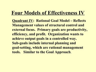 Four Models of Effectiveness IV
Quadrant IV: Rational Goal Model – Reflects
Management values of structural control and
external focus. Primary goals are productivity,
efficiency, and profit. Organization wants to
achieve output goals in a controlled way.
Sub-goals include internal planning and
goal-setting, which are rational management
tools. Similar to the Goal Approach.
 
