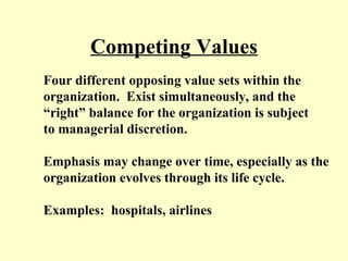 Competing Values
Four different opposing value sets within the
organization. Exist simultaneously, and the
“right” balance for the organization is subject
to managerial discretion.
Emphasis may change over time, especially as the
organization evolves through its life cycle.
Examples: hospitals, airlines
 