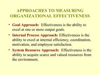 APPROACHES TO MEASURING
ORGANIZATIONAL EFFECTIVENESS
• Goal Approach: Effectiveness is the ability to
excel at one or more output goals.
• Internal Process Approach: Effectiveness is the
ability to excel at internal efficiency, coordination,
motivation, and employee satisfaction.
• System Resource Approach: Effectiveness is the
ability to acquire scarce and valued resources from
the environment.
 