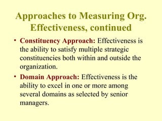 Approaches to Measuring Org.
Effectiveness, continued
• Constituency Approach: Effectiveness is
the ability to satisfy multiple strategic
constituencies both within and outside the
organization.
• Domain Approach: Effectiveness is the
ability to excel in one or more among
several domains as selected by senior
managers.
 