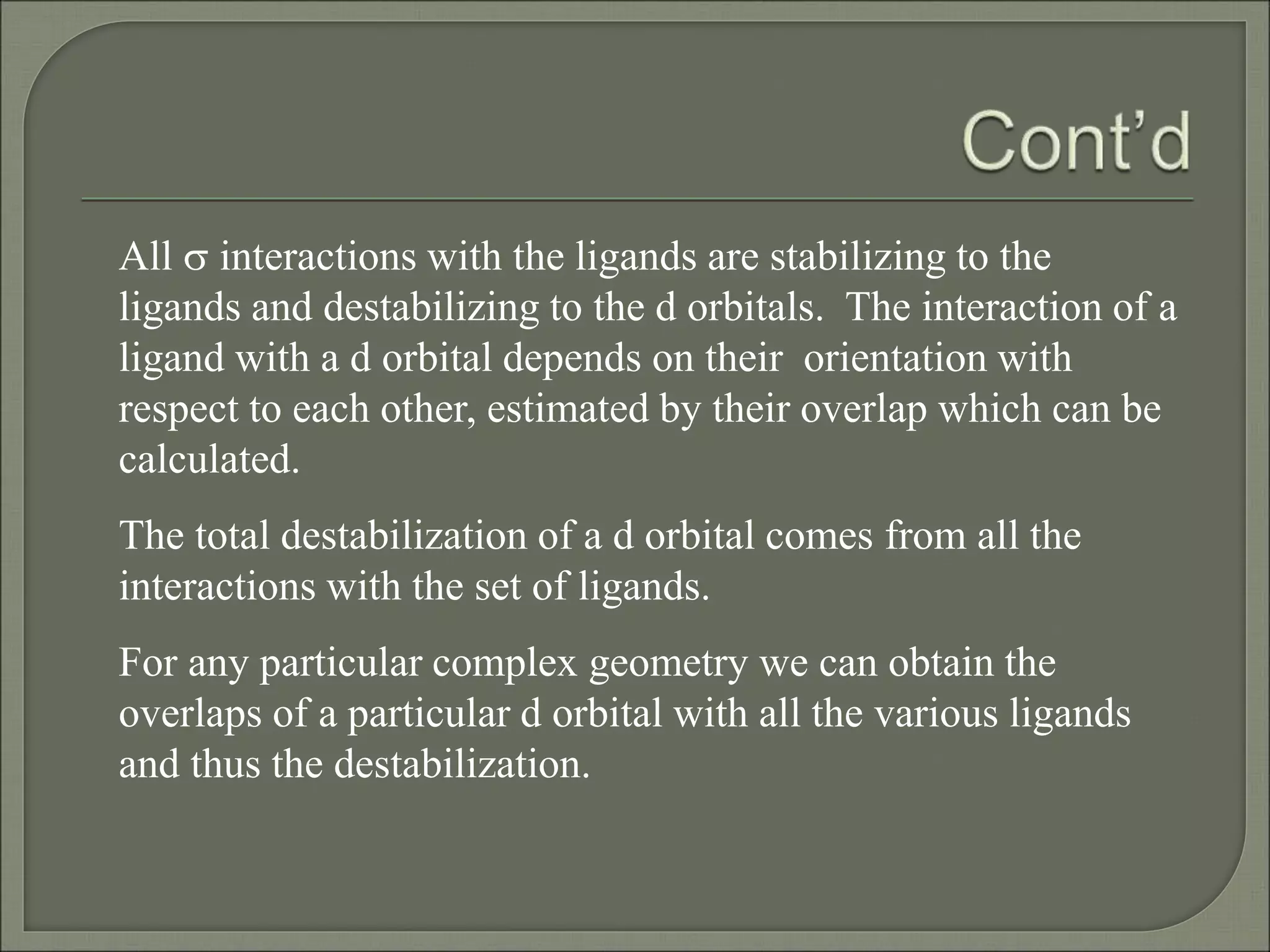 All s interactions with the ligands are stabilizing to the
ligands and destabilizing to the d orbitals. The interaction of a
ligand with a d orbital depends on their orientation with
respect to each other, estimated by their overlap which can be
calculated.
The total destabilization of a d orbital comes from all the
interactions with the set of ligands.
For any particular complex geometry we can obtain the
overlaps of a particular d orbital with all the various ligands
and thus the destabilization.
 
