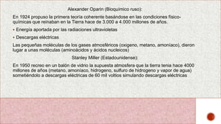 Alexander Oparin (Bioquímico ruso):
En 1924 propuso la primera teoría coherente basándose en las condiciones físico-
químicas que reinaban en la Tierra hace de 3.000 a 4.000 millones de años.
 Energía aportada por las radiaciones ultravioletas
 Descargas eléctricas
Las pequeñas moléculas de los gases atmosféricos (oxigeno, metano, amoníaco), dieron
lugar a unas moléculas (aminoácidos y ácidos nucleicos)
Stanley Miller (Estadounidense):
En 1950 recreo en un balón de vidrio la supuesta atmosfera que la tierra tenia hace 4000
millones de años (metano, amoníaco, hidrogeno, sulfuro de hidrogeno y vapor de agua)
sometiéndolo a descargas eléctricas de 60 mil voltios simulando descargas eléctricas
 
