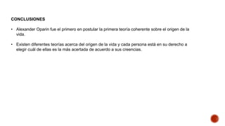 CONCLUSIONES
• Alexander Oparin fue el primero en postular la primera teoría coherente sobre el origen de la
vida.
• Existen diferentes teorías acerca del origen de la vida y cada persona está en su derecho a
elegir cuál de ellas es la más acertada de acuerdo a sus creencias.
 