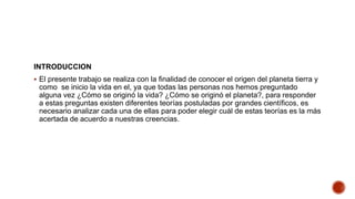 INTRODUCCION
 El presente trabajo se realiza con la finalidad de conocer el origen del planeta tierra y
como se inicio la vida en el, ya que todas las personas nos hemos preguntado
alguna vez ¿Cómo se originó la vida? ¿Cómo se originó el planeta?, para responder
a estas preguntas existen diferentes teorías postuladas por grandes científicos, es
necesario analizar cada una de ellas para poder elegir cuál de estas teorías es la más
acertada de acuerdo a nuestras creencias.
 